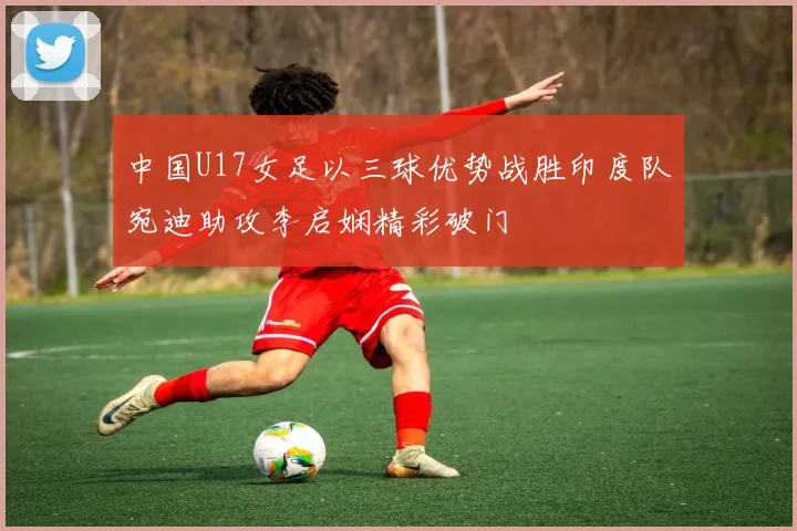 中国U17女足以三球优势战胜印度队宛迪助攻李启娴精彩破门