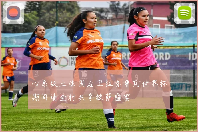心系故土法国后卫拉克鲁瓦世界杯期间请全村共享披萨盛宴