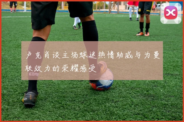 卢克肖谈主场球迷热情助威与为曼联效力的荣耀感受