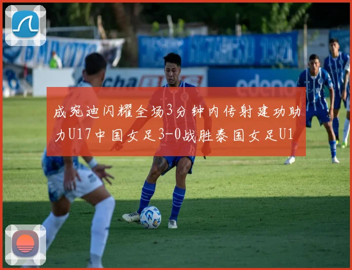 成宛迪闪耀全场3分钟内传射建功助力U17中国女足3-0战胜泰国女足U17