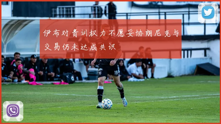 伊布对青训权力不愿妥协朗尼克与交易仍未达成共识
