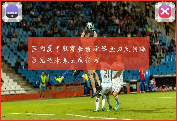篮网夏季联赛教练承诺全力支持球员无论未来去向何方