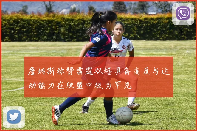 詹姆斯称赞雷霆双塔具备高度与运动能力在联盟中极为罕见