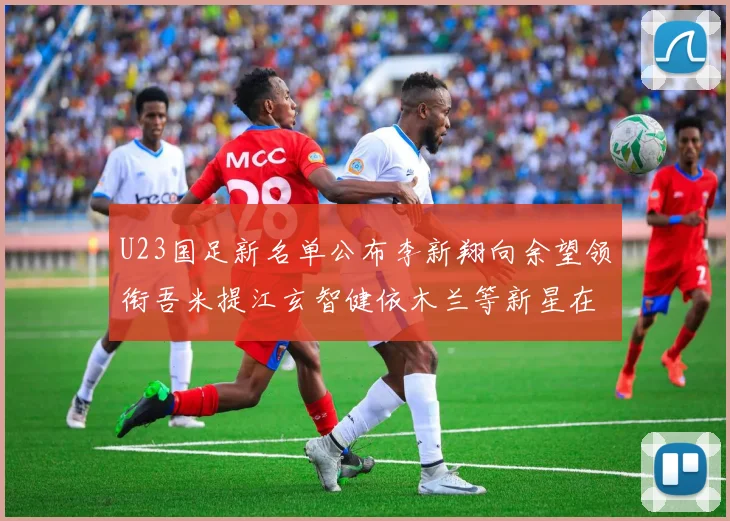 U23国足新名单公布李新翔向余望领衔吾米提江玄智健依木兰等新星在列