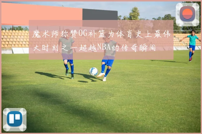 魔术师称赞OG补篮为体育史上最伟大时刻之一超越NBA的传奇瞬间