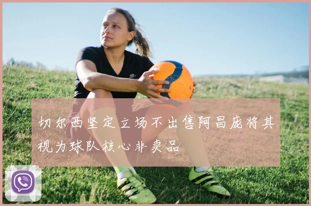 切尔西坚定立场不出售阿昌庞将其视为球队核心非卖品