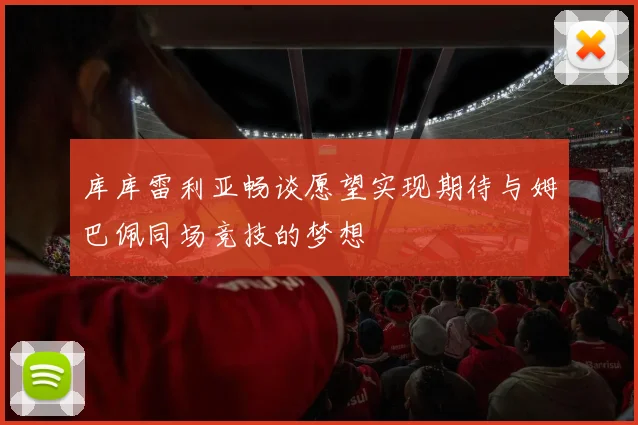 库库雷利亚畅谈愿望实现期待与姆巴佩同场竞技的梦想