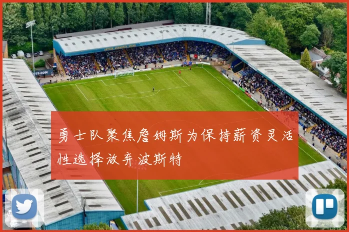 勇士队聚焦詹姆斯为保持薪资灵活性选择放弃波斯特