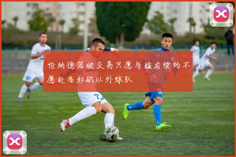 伦纳德若被交易只愿与猛龙续约不愿赴洛杉矶以外球队