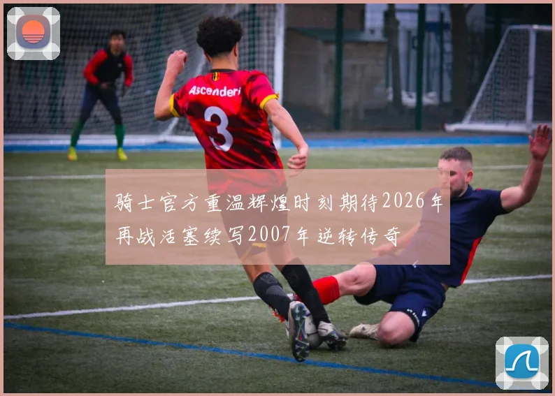 骑士官方重温辉煌时刻期待2026年再战活塞续写2007年逆转传奇