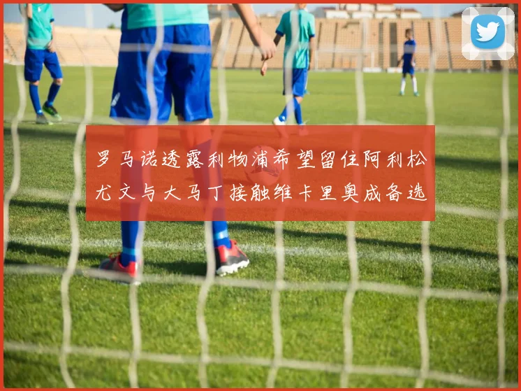 罗马诺透露利物浦希望留住阿利松尤文与大马丁接触维卡里奥成备选