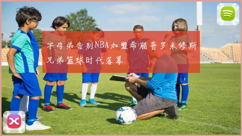 字母弟告别NBA加盟希腊普罗米修斯兄弟篮球时代落幕
