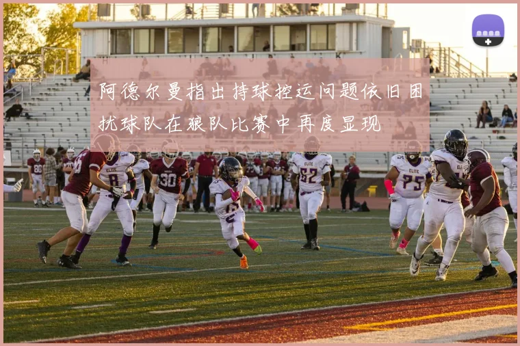 阿德尔曼指出持球控运问题依旧困扰球队在狼队比赛中再度显现