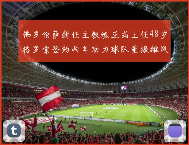 佛罗伦萨新任主教练正式上任48岁格罗索签约两年助力球队重振雄风