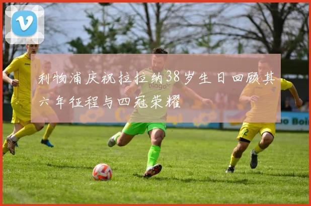 利物浦庆祝拉拉纳38岁生日回顾其六年征程与四冠荣耀