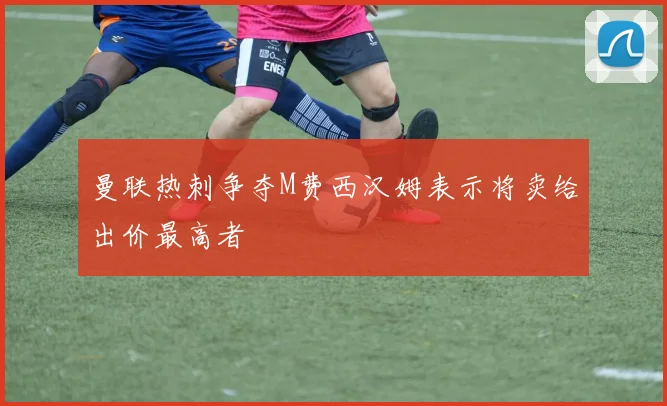 曼联热刺争夺M费西汉姆表示将卖给出价最高者