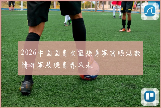 2026中国国青女篮热身赛富顺站激情开赛展现青春风采