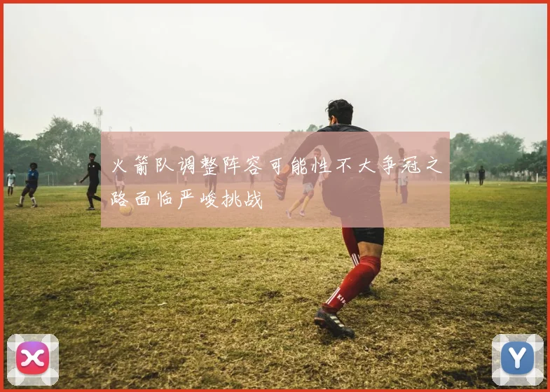 火箭队调整阵容可能性不大争冠之路面临严峻挑战