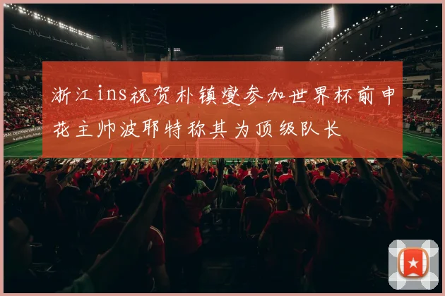 浙江ins祝贺朴镇燮参加世界杯前申花主帅波耶特称其为顶级队长