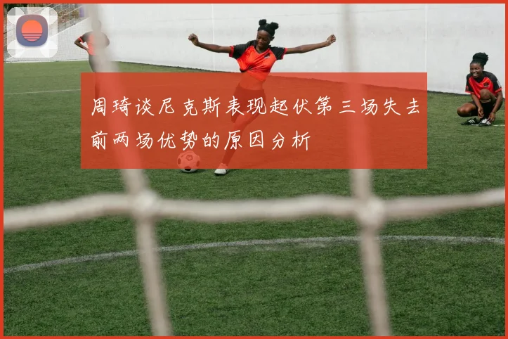 周琦谈尼克斯表现起伏第三场失去前两场优势的原因分析